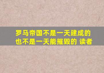 罗马帝国不是一天建成的 也不是一天能摧毁的 读者